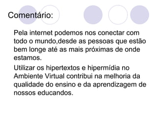 Comentário: Pela internet podemos nos conectar com todo o mundo,desde as pessoas que estão bem longe até as mais próximas de onde estamos. Utilizar os hipertextos e hipermídia no Ambiente Virtual contribui na melhoria da qualidade do ensino e da aprendizagem de nossos educandos. 