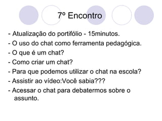 7º Encontro  -  Atualização do portifólio - 15minutos. - O uso do chat como ferramenta pedagógica. - O que é um chat? - Como criar um chat? - Para que podemos utilizar o chat na escola? - Assistir ao vídeo:Você sabia??? - Acessar o chat para debatermos sobre o assunto. 