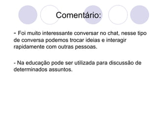 Comentário: -  Foi muito interessante conversar no chat, nesse tipo de conversa podemos trocar ideias e interagir rapidamente com outras pessoas. - Na educação pode ser utilizada para discussão de determinados assuntos. 