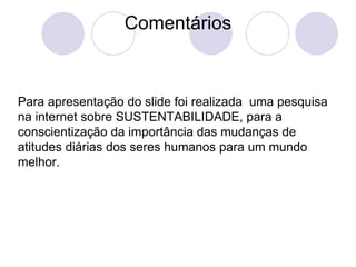 Comentários Para apresentação do slide foi realizada  uma pesquisa na internet sobre SUSTENTABILIDADE, para a conscientização da importância das mudanças de atitudes diárias dos seres humanos para um mundo melhor.  