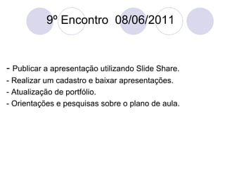 9º Encontro  08/06/2011 -  Publicar a apresentação utilizando Slide Share. - Realizar um cadastro e baixar apresentações. - Atualização de portfólio. - Orientações e pesquisas sobre o plano de aula. 