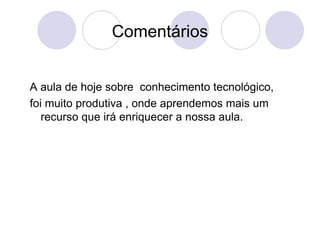 Comentários A aula de hoje sobre  conhecimento tecnológico, foi muito produtiva , onde aprendemos mais um recurso que irá enriquecer a nossa aula. 