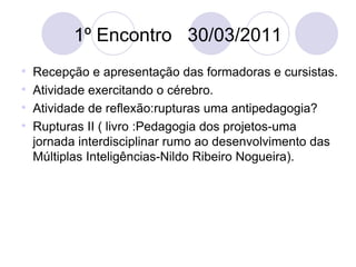 1º Encontro  30/03/2011 Recepção e apresentação das formadoras e cursistas. Atividade exercitando o cérebro. Atividade de reflexão:rupturas uma antipedagogia? Rupturas II ( livro :Pedagogia dos projetos-uma jornada interdisciplinar rumo ao desenvolvimento das Múltiplas Inteligências-Nildo Ribeiro Nogueira). 