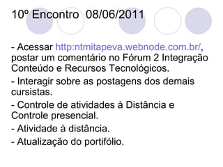 10º Encontro  08/06/2011 - Acessar  http: ntmitapeva . webnode.com . br / , postar um comentário no Fórum 2 Integração Conteúdo e Recursos Tecnológicos. - Interagir sobre as postagens dos demais cursistas. - Controle de atividades à Distância e Controle presencial. - Atividade à distância. - Atualização do portifólio. 