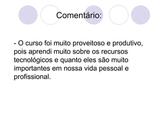 Comentário: - O curso foi muito proveitoso e produtivo,  pois aprendi muito sobre os recursos tecnológicos e quanto eles são muito importantes em nossa vida pessoal e profissional. 