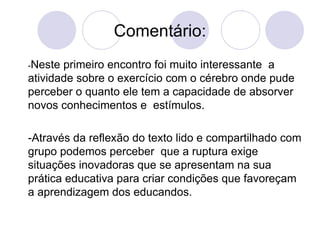 Comentário: - Neste primeiro encontro foi muito interessante  a atividade sobre o exercício com o cérebro onde pude perceber o quanto ele tem a capacidade de absorver novos conhecimentos e  estímulos.  -Através da reflexão do texto lido e compartilhado com grupo podemos perceber  que a ruptura exige situações inovadoras que se apresentam na sua prática educativa para criar condições que favoreçam a aprendizagem dos educandos. 