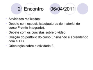 2° Encontro  06/04/2011 Atividades realizadas: Debate com especialistas(autores do material do curso Proinfo Integrado). Debate com os cursistas sobre o vídeo. Criação do portfólio do curso:Ensinando e aprendendo com a TIC. Orientação sobre a atividade 2. 
