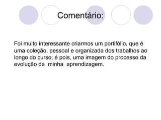 Comentário: Foi muito interessante criarmos um portifólio, que é uma coleção, pessoal e organizada dos trabalhos ao longo do curso; é pois, uma imagem do processo da evolução da  minha  aprendizagem. 