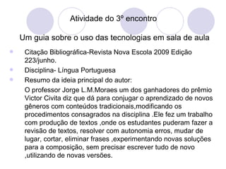 Atividade do 3º encontro    Um guia sobre o uso das tecnologias em sala de aula Citação Bibliográfica-Revista Nova Escola 2009 Edição 223/junho. Disciplina- Língua Portuguesa Resumo da ideia principal do autor: O professor Jorge L.M.Moraes um dos ganhadores do prêmio Victor Civita diz que dá para conjugar o aprendizado de novos gêneros com conteúdos tradicionais,modificando os procedimentos consagrados na disciplina .Ele fez um trabalho com produção de textos ,onde os estudantes puderam fazer a revisão de textos, resolver com autonomia erros, mudar de lugar, cortar, eliminar frases ,experimentando novas soluções para a composição, sem precisar escrever tudo de novo ,utilizando de novas versões. 