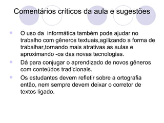 Comentários críticos da aula e sugestões O uso da  informática também pode ajudar no trabalho com gêneros textuais,agilizando a forma de trabalhar,tornando mais atrativas as aulas e aproximando -os das novas tecnologias. Dá para conjugar o aprendizado de novos gêneros com conteúdos tradicionais. Os estudantes devem refletir sobre a ortografia então, nem sempre devem deixar o corretor de textos ligado. 