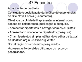 4º Encontro  Atualização do portifólio Conclusão e socialização da análise de experiências do Site Nova Escola (Fichamento). Objetivos da Unidade ll:apresentar a internet como espaço de colaboração, publicação e pesquisa. - Apresentar hipertextos e navegar com os cursistas. - Apresentar o conceito de hipertextos (pesquisa). - Criar hipertextos simples utilizando o editor de textos do BrOffice.org,o BrOffice.org Writer. Socialização dos conceitos pesquisados. -Apresentação de slides utilizando os recursos pesquisados. 