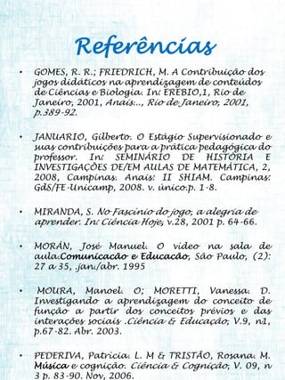 Referências
•   GOMES, R. R.; FRIEDRICH, M. A Contribuição dos
    jogos didáticos na aprendizagem de conteúdos
    de Ciências e Biologia. In: EREBIO,1, Rio de
    Janeiro, 2001, Anais..., Rio de Janeiro, 2001,
    p.389-92.

•   JANUARIO, Gilberto. O Estágio Supervisionado e
    suas contribuições para a prática pedagógica do
    professor. In: SEMINÁRIO DE HISTÓRIA E
    INVESTIGAÇÕES DE/EM AULAS DE MATEMÁTICA, 2,
    2008, Campinas. Anais: II SHIAM. Campinas:
    GdS/FE-Unicamp, 2008. v. único.p. 1-8.

•   MIRANDA, S. No Fascínio do jogo, a alegria de
    aprender. In: Ciência Hoje, v.28, 2001 p. 64-66.

•   MORÁN, José Manuel. O vídeo na sala de
    aula.Comunicacão e Educacão, São Paulo, (2):
    27 a 35, .jan./abr. 1995

•    MOURA, Manoel. O; MORETTI, Vanessa. D.
    Investigando a aprendizagem do conceito de
    função a partir dos conceitos prévios e das
    interações sociais .Ciência & Educação, V.9, n1,
    p.67-82. Abr. 2003.

•   PEDERIVA, Patrícia. L. M & TRISTÃO, Rosana. M.
    Música e cognição. Ciência & Cognição, V. 09, n
    3 p. 83-90. Nov, 2006.
 