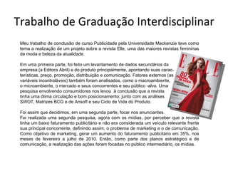 Trabalho de Graduação Interdisciplinar Meu trabalho de conclusão de curso Publicidade pela Universidade Mackenzie teve como tema a realização de um projeto sobre a revista Elle, uma das maiores revistas femininas de moda e beleza da atualidade. Em uma primeira parte, foi feito um levantamento de dados secundários da  empresa (a Editora Abril) e do produto principalmente, apontando suas carac- terísticas, preço, promoção, distribuição e comunicação. Fatores externos (as  variáveis incontroláveis) também foram analisados, como o macroambiente,  o microambiente, o mercado e seus concorrentes e seu público -alvo. Uma  pesquisa envolvendo consumidores nos levou  à conclusão que a revista  tinha uma ótima circulação e bom posicionamento; junto com as análises  SWOT, Matrizes BCG e de Ansoff e seu Ciclo de Vida do Produto.  Foi assim que decidimos, em uma segunda parte, focar nos anunciantes. Foi realizada uma segunda pesquisa, agora com os mídias, por perceber que a revista tinha um baixo faturamento publicitário e não era considerada um veículo relevante frente sua principal concorrente, definindo assim, o problema de marketing e o de comunicação. Como objetivo de marketing, gerar um aumento do faturamento publicitário em 35%, nos meses de fevereiro a julho de 2010. Então, como parte dos planos estratégico e de comunicação, a realização das ações foram focadas no público intermediário, os mídias. 
