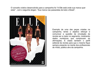 O conceito criativo desenvolvido para a campanha foi “A Elle está onde sua marca quer estar” , com o seguinte slogan: “Sua marca nas passarelas de todo o Brasil”. Exemplo de uma das peças criadas na campanha, tendo o objetivo reforçar e comunicar a questão da circulação da revista ser a maior no segmento, mostrando dados numéricos que comprovam as afirmações. É citado também o perfil editorial da revista para que o mesmo fique sempre presente na mente dos profissionais de mídia, público alvo da campanha. 