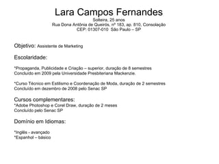 Lara Campos Fernandes Solteira, 25 anos Rua Dona Antônia de Queirós, nº 183, ap. 810, Consolação CEP: 01307-010  São Paulo – SP Objetivo:  Assistente de Marketing Escolaridade: *Propaganda, Publicidade e Criação – superior, duração de 8 semestres Concluído em 2009 pela Universidade Presbiteriana Mackenzie. *Curso Técnico em Estilismo e Coordenação de Moda, duração de 2 semestres Concluído em dezembro de 2008 pelo Senac SP Cursos complementares: *Adobe Photoshop e Corel Draw, duração de 2 meses Concluído pelo Senac SP Domínio em Idiomas: *Inglês - avançado *Espanhol – básico 