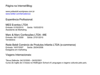 Página na Internet/Blog: www.polkadott.wordpress.com.br www.twitter.com/laricalaroca Experiência Profissional: MES Eventos LTDA Entrada: 01/02/2010  Saída: 15/03/2010 Assistente de Marketing Marc & Marc Confecções LTDA –ME Entrada: 06/11/2009  Saída: 27/01/2010 Vendedora Rede Bebê Comércio de Produtos Infantis LTDA (e-commerce) Entrada: 16/07/2007  Saída: 28/04/2008 Estagiária em marketing Viagens Internacionais: *Nova Zelândia: 04/12/2000 – 24/02/2001 Curso de inglês de 3 meses na Wellington School of Languages e viagens culturais pelo país. 