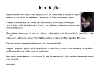 Introdução Recentemente concluí meu curso de graduação  em Publicidade, e também há alguns  anos atrás, me formei em Moda como Assistente de Estilo em um curso técnico. Sempre estive cercada pela moda, pela comunicação, publicidade, informação, arte, música, enfim, de todo esse universo onde cada item citado anteriormente está  intimamente ligado. Sou curiosa, heavy- user de Internet, incluindo redes sociais e também mantendo meu próprio blog de  moda, com o objetivo de trocar informações, analisar comportamentos e opiniões diferentes.  E assim, busco uma oportunidade nesse ramo da comunicação.  A seguir, apresento alguns trabalhos realizados durante minha jornada como estudante, estagiária e  profissional, tanto na moda, como na publicidade. Bom, então vamos logo ao que interessa. Ao final da apresentação, algumas informações pessoais e  meu currículo. Aproveite! 