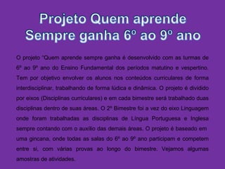 O projeto “Quem aprende sempre ganha é desenvolvido com as turmas de
6º ao 9º ano do Ensino Fundamental dos períodos matutino e vespertino.
Tem por objetivo envolver os alunos nos conteúdos curriculares de forma
interdisciplinar, trabalhando de forma lúdica e dinâmica. O projeto é dividido
por eixos (Disciplinas curriculares) e em cada bimestre será trabalhado duas
disciplinas dentro de suas áreas. O 2º Bimestre foi a vez do eixo Linguagem
onde foram trabalhadas as disciplinas de Língua Portuguesa e Inglesa
sempre contando com o auxílio das demais áreas. O projeto é baseado em
uma gincana, onde todas as salas do 6º ao 9º ano participam e competem
entre si, com várias provas ao longo do bimestre. Vejamos algumas
amostras de atividades.
 