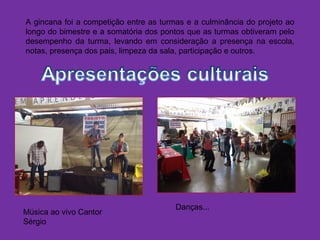 A gincana foi a competição entre as turmas e a culminância do projeto ao
longo do bimestre e a somatória dos pontos que as turmas obtiveram pelo
desempenho da turma, levando em consideração a presença na escola,
notas, presença dos pais, limpeza da sala, participação e outros.
Música ao vivo Cantor
Sérgio
Danças...
 