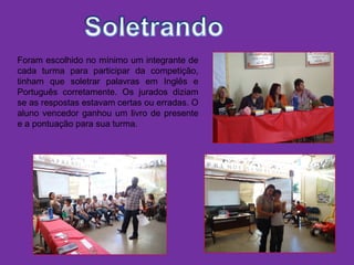 Foram escolhido no mínimo um integrante de
cada turma para participar da competição,
tinham que soletrar palavras em Inglês e
Português corretamente. Os jurados diziam
se as respostas estavam certas ou erradas. O
aluno vencedor ganhou um livro de presente
e a pontuação para sua turma.
 