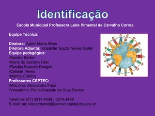 Escola Municipal Professora Leire Pimentel de Carvalho Correa
Equipe Técnica:
Diretora: Aglair Maria Alves
Diretora Adjunta: Rossicler Souza Neves Muller
Equipe pedagógica:
•Sandra Binder
•Maria do Socorro Felix
•Rosália Bussolo Dorigon
•Celeide Alves
•Márcia Cristina
Professores CSPTEC:
•Matutino: Alessandra Faria
•Vespertino: Paula Graciele da Cruz Santos
Telefone: (67) 3314.4458 / 3314.4459
E-mail: em.leirepimentel@semed.capital.ms.gov.br
 