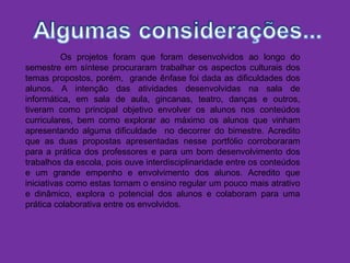 Os projetos foram que foram desenvolvidos ao longo do
semestre em síntese procuraram trabalhar os aspectos culturais dos
temas propostos, porém, grande ênfase foi dada as dificuldades dos
alunos. A intenção das atividades desenvolvidas na sala de
informática, em sala de aula, gincanas, teatro, danças e outros,
tiveram como principal objetivo envolver os alunos nos conteúdos
curriculares, bem como explorar ao máximo os alunos que vinham
apresentando alguma dificuldade no decorrer do bimestre. Acredito
que as duas propostas apresentadas nesse portfólio corroboraram
para a prática dos professores e para um bom desenvolvimento dos
trabalhos da escola, pois ouve interdisciplinaridade entre os conteúdos
e um grande empenho e envolvimento dos alunos. Acredito que
iniciativas como estas tornam o ensino regular um pouco mais atrativo
e dinâmico, explora o potencial dos alunos e colaboram para uma
prática colaborativa entre os envolvidos.
 