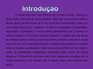 A escola Municipal Leire Pimentel de Carvalho Correa , situada no
Bairro Colibri, Zona Sul de Campo Grande, conta com uma estrutura média e
atende alunos da Pré Escola ao 9º ano do Ensino Fundamental. Conta com
uma equipe técnica de 2 diretoras e 5 técnicas pedagógicas (Coordenação,
Supervisão e Orientação). A escola oferece atendimento para 13 turmas no
período matutino e 13 turmas no período Vespertino. O público alvo são alunos
de diversas idades e classes sociais dos bairros próximos a escola. A escola
nesse ano de 2013 está desenvolvendo 2 projetos interdisciplinar envolvendo
todas as turmas e professores, dessa forma este portfólio tem por objetivo
relatar as experiências pedagógicas vivenciadas pelos alunos da escola
durante o 2º Bimestre do ano letivo, bem como apresentar os projetos que a
escola desenvolve e os recursos que a mesma utiliza para executar suas
ações.
 