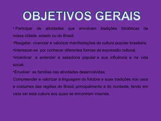 • Participar de atividades que envolvam tradições folclóricas de
nossa cidade, estado ou do Brasil;
•Resgatar, vivenciar e valorizar manifestações da cultura popular brasileira;
•Interessar-se por conhecer diferentes formas de expressão cultural;
•Incentivar a entender a sabedoria popular e sua influência e na vida
social;
•Envolver as famílias nas atividades desenvolvidas;
Compreender e valorizar a linguagem do folclore e suas tradições nos usos
e costumes das regiões do Brasil, principalmente a do nordeste, tendo em
vista ser esta cultura aos quais se encontram inserida.
 