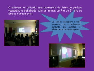 O software foi utilizado pela professora de Artes do período
vespertino e trabalhado com as turmas de Pré ao 5º ano do
Ensino Fundamental.
Os alunos interagiam a todo
momento com a professora,
cantando as canções e
relembrando os personagens.
 