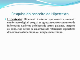 Pesquisa do Conceito de Hiperlink ou LinkHiperlink ou link:É uma referência num documento em hipertexto a outras partes deste documento ou a outro documento. De certa maneira pode-se vê-la como análoga a uma citação na literatura. Ao contrário desta, no entanto, a hiperligação pode ser combinada com uma rede de dados e um protocolo de acesso adequado e assim ser usada para ter acesso direto ao recurso referenciado. Este pode então ser gravado, visualizado ou mostrado como parte do documento que faz a referência.