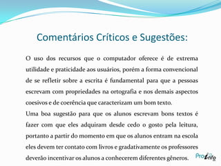 Resumo da Idéia Principal do Autor	O autor Roger Chartierenfatiza que a tecnologia exerce um grande papel na elaboração de textos pois podemos utilizar dos recursos de blogs, fotologs e podcasts.   	O leitor tem possibilidades de seguir vários caminhos acessando links relacionados à hipertexto.           Ao utilizarmos o Word,  podemos disponibilizar dos processadores para a  melhoria da qualidade dos textos. Nas revisões ortográfica nos textos, podemos deixar o corretor ortográfico ligado.