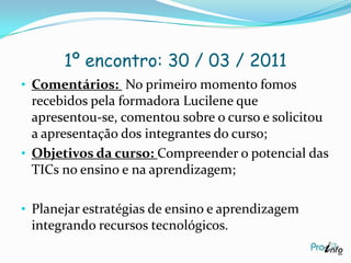 1º encontro: 30 / 03 / 2011Comentários:  No primeiro momento fomos recebidos pela formadora Lucilene que apresentou-se, comentou sobre o curso e solicitou a apresentação dos integrantes do curso;