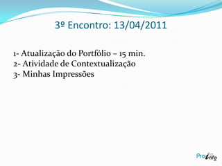 2º Encontro: 07/04/2011Pauta:Debate com os especialistas: Alberto Tomagli, Maria Elizabeth Prado- Autores do Material do curso Proinfo Integrado – 30’. Comentário e Sistematização do Grupo.Criar um Portfólio Pessoal do Curso:  Ensinando e Aprendendo com as Tics (hiperdocumento).Minhas impressões:Gostei muito deste encontro, o grupo participou bem de questões pertinentes ao vídeo e de certa forma aplicam no seu cotidiano. 