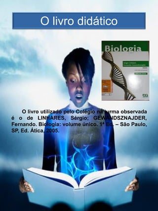 O livro didático




    O livro utilizado pelo Colégio na turma observada
é o de LINHARES, Sérgio; GEWANDSZNAJDER,
Fernando. Biologia: volume único. 1ª Ed. – São Paulo,
SP, Ed. Ática, 2005.
 