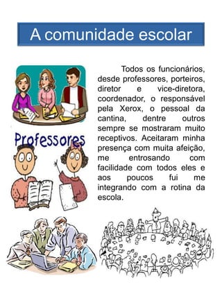 A comunidade escolar
                Todos os funcionários,
        desde professores, porteiros,
        diretor     e     vice-diretora,
        coordenador, o responsável
        pela Xerox, o pessoal da
        cantina,      dentre     outros
        sempre se mostraram muito
        receptivos. Aceitaram minha
        presença com muita afeição,
        me        entrosando       com
        facilidade com todos eles e
        aos      poucos      fui     me
        integrando com a rotina da
        escola.
 