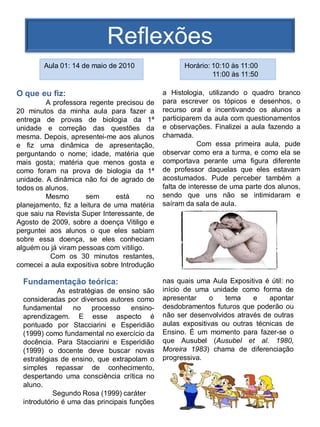 Reflexões
        Aula 01: 14 de maio de 2010                  Horário: 10:10 às 11:00
                                                              11:00 às 11:50

O que eu fiz:                                  a Histologia, utilizando o quadro branco
         A professora regente precisou de      para escrever os tópicos e desenhos, o
20 minutos da minha aula para fazer a          recurso oral e incentivando os alunos a
entrega de provas de biologia da 1ª            participarem da aula com questionamentos
unidade e correção das questões da             e observações. Finalizei a aula fazendo a
mesma. Depois, apresentei-me aos alunos        chamada.
e fiz uma dinâmica de apresentação,                        Com essa primeira aula, pude
perguntando o nome; idade, matéria que         observar como era a turma, e como ela se
mais gosta; matéria que menos gosta e          comportava perante uma figura diferente
como foram na prova de biologia da 1ª          de professor daquelas que eles estavam
unidade. A dinâmica não foi de agrado de       acostumados. Pude perceber também a
todos os alunos.                               falta de interesse de uma parte dos alunos,
         Mesmo        sem       está     no    sendo que uns não se intimidaram e
planejamento, fiz a leitura de uma matéria     saíram da sala de aula.
que saiu na Revista Super Interessante, de
Agosto de 2009, sobre a doença Vitiligo e
perguntei aos alunos o que eles sabiam
sobre essa doença, se eles conheciam
alguém ou já viram pessoas com vitiligo.
           Com os 30 minutos restantes,
comecei a aula expositiva sobre Introdução

  Fundamentação teórica:                       nas quais uma Aula Expositiva é útil: no
              As estratégias de ensino são     início de uma unidade como forma de
  consideradas por diversos autores como       apresentar     o   tema    e    apontar
  fundamental     no    processo     ensino-   desdobramentos futuros que poderão ou
  aprendizagem. E esse aspecto é               não ser desenvolvidos através de outras
  pontuado por Stacciarini e Esperidião        aulas expositivas ou outras técnicas de
  (1999) como fundamental no exercício da      Ensino. É um momento para fazer-se o
  docência. Para Stacciarini e Esperidião      que Ausubel (Ausubel et al. 1980,
  (1999) o docente deve buscar novas           Moreira 1983) chama de diferenciação
  estratégias de ensino, que extrapolam o      progressiva.
  simples repassar de conhecimento,
  despertando uma consciência crítica no
  aluno.
            Segundo Rosa (1999) caráter
  introdutório é uma das principais funções
 