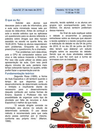 Aula 02: 21 de maio de 2010                 Horário: 10:10 às 11:00
                                                             11:00 às 11:50


O que eu fiz:
            Solicitei  aos   alunos   que     assunto, tecido epitelial, e os alunos em
descesse para a sala de informática, pois    grupos iam acompanhando pelo livro
a aula seria ministrada nessa sala por       didático. Os alunos também preferiram
causa do data-show. Antes de começar a       dessa maneira.
aula a escola solicitou que eu aplicasse                Ao final da aula expliquei sobre
um questionário para os alunos referente à   o debate e encaminhei a pesquisa
palestra sobre drogas que eles haviam        extraclasse sobre as doenças que atacam
assistido na escola na quarta feira, dia     o tecido epitelial e o tecido conjuntivo para
18.05.2010. Todos os alunos responderam      a realização do debate no dia 04 de junho
sem problemas. Enquanto os alunos            de 2010. E no dia 25 de junho de 2010
preenchiam o questionário, fiz a chamada.    eles teriam que elaborar um estudo
            Tive problemas com data-show,    dirigido sobre os assuntos do debate.
pois a CPU do computador estava com          Sendo que as duas atividades valerão
vírus e não estava iniciando o Windows.      ponto, o que fez com que a turma se
Por isso não pude utilizar os slides para    animasse com os trabalhos.
apresentação da aula. Com isso perdi
alguns minutos de aula, perderia mais
tempo colocando tópicos no quadro, então
preferi fazer a apresentação oral do
Fundamentação teórica:
          Segundo Rosa (1999), a forma
de Aula Expositiva é útil também quando o
tempo de que dispomos para o
desenvolvimento de determinado conteúdo
é limitado e insuficiente diante do
necessário para o desenvolvimento
daquele conteúdo por outras formas de
Ensino. Quando o Professor não tem
possibilidade de organizar outro tipo de
atividade por falta de recursos a Aula
Expositiva é melhor do que nada.
          “O estudo dirigido consiste na
orientação aos alunos no estudo de
determinado conteúdo. O uso desse
método é recomendado para que cada
aluno possa caminhar por si mesmo,
conforme seu próprio ritmo.” (Marion,
1999).
 
