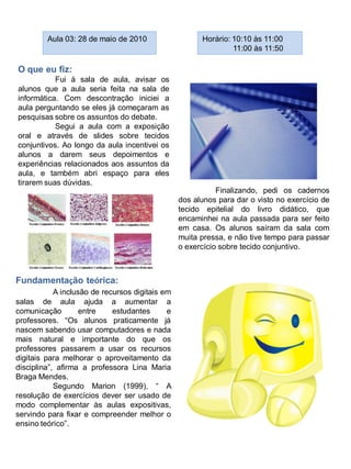 Aula 03: 28 de maio de 2010                   Horário: 10:10 às 11:00
                                                                11:00 às 11:50

O que eu fiz:
           Fui à sala de aula, avisar os
alunos que a aula seria feita na sala de
informática. Com descontração iniciei a
aula perguntando se eles já começaram as
pesquisas sobre os assuntos do debate.
           Segui a aula com a exposição
oral e através de slides sobre tecidos
conjuntivos. Ao longo da aula incentivei os
alunos a darem seus depoimentos e
experiências relacionados aos assuntos da
aula, e também abri espaço para eles
tirarem suas dúvidas.
                                                            Finalizando, pedi os cadernos
                                                 dos alunos para dar o visto no exercício de
                                                 tecido epitelial do livro didático, que
                                                 encaminhei na aula passada para ser feito
                                                 em casa. Os alunos saíram da sala com
                                                 muita pressa, e não tive tempo para passar
                                                 o exercício sobre tecido conjuntivo.



Fundamentação teórica:
            A inclusão de recursos digitais em
salas de aula ajuda a aumentar a
comunicação         entre    estudantes      e
professores. “Os alunos praticamente já
nascem sabendo usar computadores e nada
mais natural e importante do que os
professores passarem a usar os recursos
digitais para melhorar o aproveitamento da
disciplina”, afirma a professora Lina Maria
Braga Mendes.
            Segundo Marion (1999), “ A
resolução de exercícios dever ser usado de
modo complementar às aulas expositivas,
servindo para fixar e compreender melhor o
ensino teórico”.
 