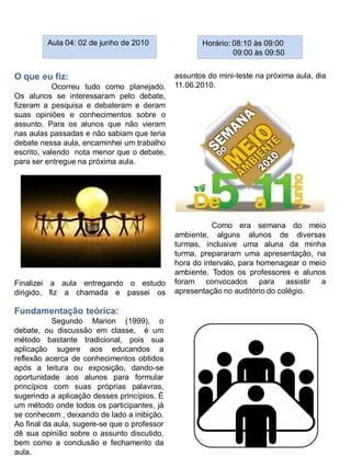 Aula 04: 02 de junho de 2010                Horário: 08:10 às 09:00
                                                              09:00 às 09:50


O que eu fiz:                                 assuntos do mini-teste na próxima aula, dia
            Ocorreu tudo como planejado.      11.06.2010.
Os alunos se interessaram pelo debate,
fizeram a pesquisa e debateram e deram
suas opiniões e conhecimentos sobre o
assunto. Para os alunos que não vieram
nas aulas passadas e não sabiam que teria
debate nessa aula, encaminhei um trabalho
escrito, valendo nota menor que o debate,
para ser entregue na próxima aula.




                                                         Como era semana do meio
                                              ambiente, alguns alunos de diversas
                                              turmas, inclusive uma aluna da minha
                                              turma, prepararam uma apresentação, na
                                              hora do intervalo, para homenagear o meio
                                              ambiente. Todos os professores e alunos
Finalizei a aula entregando o estudo          foram convocados para assistir a
dirigido, fiz a chamada e passei os           apresentação no auditório do colégio.

Fundamentação teórica:
           Segundo Marion (1999), o
debate, ou discussão em classe, é um
método bastante tradicional, pois sua
aplicação sugere aos educandos a
reflexão acerca de conhecimentos obtidos
após a leitura ou exposição, dando-se
oportunidade aos alunos para formular
princípios com suas próprias palavras,
sugerindo a aplicação desses princípios. É
um método onde todos os participantes, já
se conhecem , deixando de lado a inibição.
Ao final da aula, sugere-se que o professor
dê sua opinião sobre o assunto discutido,
bem como a conclusão e fechamento da
aula.
 