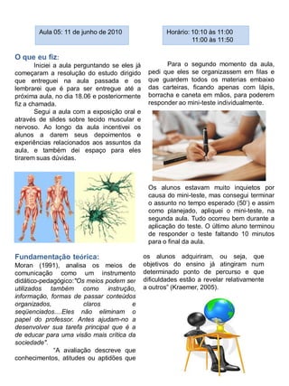 Aula 05: 11 de junho de 2010                    Horário: 10:10 às 11:00
                                                                 11:00 às 11:50

O que eu fiz:
        Iniciei a aula perguntando se eles já          Para o segundo momento da aula,
começaram a resolução do estudo dirigido         pedi que eles se organizassem em filas e
que entreguei na aula passada e os               que guardem todos os materias embaixo
lembrarei que é para ser entregue até a          das carteiras, ficando apenas com lápis,
próxima aula, no dia 18.06 e posteriormente      borracha e caneta em mãos, para poderem
fiz a chamada.                                   responder ao mini-teste individualmente.
        Segui a aula com a exposição oral e
através de slides sobre tecido muscular e
nervoso. Ao longo da aula incentivei os
alunos a darem seus depoimentos e
experiências relacionados aos assuntos da
aula, e também dei espaço para eles
tirarem suas dúvidas.



                                                 Os alunos estavam muito inquietos por
                                                 causa do mini-teste, mas consegui terminar
                                                 o assunto no tempo esperado (50‟) e assim
                                                 como planejado, apliquei o mini-teste, na
                                                 segunda aula. Tudo ocorreu bem durante a
                                                 aplicação do teste. O último aluno terminou
                                                 de responder o teste faltando 10 minutos
                                                 para o final da aula.

Fundamentação teórica:                          os alunos adquiriram, ou seja, que
Moran (1991), analisa os meios de               objetivos do ensino já atingiram num
comunicação como um instrumento                 determinado ponto de percurso e que
didático-pedagógico:"Os meios podem ser         dificuldades estão a revelar relativamente
utilizados também como instrução,               a outros” (Kraemer, 2005).
informação, formas de passar conteúdos
organizados,           claros          e
seqüenciados....Eles não eliminam o
papel do professor. Antes ajudam-no a
desenvolver sua tarefa principal que é a
de educar para uma visão mais crítica da
sociedade".
             “A avaliação descreve que
conhecimentos, atitudes ou aptidões que
 