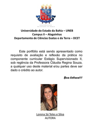 Universidade do Estado da Bahia – UNEB
               Campus II – Alagoinhas
  Departamento de Ciências Exatas e da Terra – DCET



      Este portfólio está sendo apresentado como
requisito de avaliação e reflexão da prática no
componente curricular Estágio Supervisionado II,
sob regência da Professora Cláudia Regina Souza,
a qualquer uso deste material e/ou partes deve ser
dado o crédito ao autor.

                                        Boa leitura!!!




                  Lorena Sá Teles e Silva
                        AUTORA
 