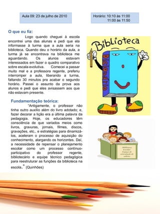 Aula 09: 23 de julho de 2010             Horário: 10:10 às 11:00
                                                          11:00 às 11:50


O que eu fiz:
            Logo quando cheguei à escola
encontrei uma das alunas e pedi que ela
informasse à turma que a aula seria na
biblioteca. Quando deu o horário da aula, a
turma já se encontrava na biblioteca me
aguardando.      Os     alunos     estavam
interessados em fazer o quadro comparativo
sobre escala evolutiva.   Comecei a passar
muito mal e a professora regente, preferiu
interromper a aula, liberando a turma,
faltando 30 minutos pra acabar o segundo
horário. Passei o assunto da prova aos
alunos e pedi que eles avisassem aos que
não estavam presente.

 Fundamentação teórica:
             “Antigamente, o professor não
 tinha outro auxílio além do livro adotado; e,
 fazer decorar a lição era a última palavra da
 pedagogia. Hoje, os educadores têm
 consciência de que variados meios como
 livros, gravuras, jornais, filmes, discos,
 gravações, etc., e estratégias para dinamizá-
 los, aceleram o processo de aquisição do
 conhecimento, alargando os horizontes. Daí,
 a necessidade de repensar o planejamento
 escolar como um processo contínuo-
 participativo     do    professor    regente,
 bibliotecário e equipe técnico pedagógica
 para reestruturar as funções da biblioteca na
 escola.” (Quinhões)
 