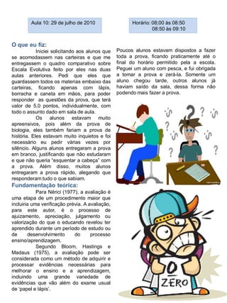 Aula 10: 29 de julho de 2010                  Horário: 08;00 às 08:50
                                                                08:50 às 09:10


O que eu fiz:
            Iniciei solicitando aos alunos que   Poucos alunos estavam dispostos a fazer
se acomodassem nas carteiras e que me            toda a prova, ficando praticamente até o
entregassem o quadro comparativo sobre           final do horário permitido pela a escola.
Escala Evolutiva feito por eles nas duas         Peguei um aluno com pesca, e fui obrigada
aulas anteriores. Pedi que eles que              a tomar a prova e zerá-la. Somente um
guardassem todos os materias embaixo das         aluno chegou tarde, outros alunos já
carteiras, ficando apenas com lápis,             haviam saído da sala, dessa forma não
borracha e caneta em mãos, para poder            podendo mais fazer a prova.
responder as questões da prova, que terá
valor de 5,0 pontos, individualmente, com
todo o assunto dado em sala de aula.
            Os alunos estavam muito
apreensivos, pois além da prova de
biologia, eles também fariam a prova de
história. Eles estavam muito inquietos e foi
necessário eu pedir várias vezes por
silêncio. Alguns alunos entregaram a prova
em branco, justificando que não estudaram
e que não queria “esquentar a cabeça” com
a prova. Além disso, muitos alunos
entregaram a prova rápido, alegando que
responderam tudo o que sabiam.
Fundamentação teórica:
            Para Nérici (1977), a avaliação é
uma etapa de um procedimento maior que
incluiria uma verificação prévia. A avaliação,
para este autor, é o processo de
ajuizamento, apreciação, julgamento ou
valorização do que o educando revelou ter
aprendido durante um período de estudo ou
de      desenvolvimento      do      processo
ensino/aprendizagem.
            Segundo Bloom, Hastings e
Madaus (1975), a avaliação pode ser
considerada como um método de adquirir e
processar evidências necessárias para
melhorar o ensino e a aprendizagem,
incluindo uma grande variedade de
evidências que vão além do exame usual
de „papel e lápis‟.
 