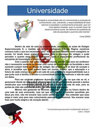 Universidade
                               “Compete à universidade não só a transmissão e produção do
                                 conhecimento, mas, sobretudo, a responsabilidade de fazer
                                   retornar à sociedade o conhecimento produzido, quer em
                                            nível objetivo imediato, quer no sentido maior de
                                       desenvolvimento social, de melhoria da qualidade de
                                                 vida da população a qual ela está inserida”.

                                                                                  -Lima (2002)




          Dentro da sala de aula na universidade, assistindo as aulas de Estágio
Supervisionado II, a medida em que a professora Cláudia Regina construia
conosco tudo o que era necessário para fazer um bom trabalho como estagiária na
escola, fui tendo meus primeiro contatos com o processo do estágio e pude
perceber o quanto essa fase é importante para o crescimento profissional do
estudante de licenciatura e futuro professor.
          Com o passar das aulas dentro da escola, percebi que para ser professor
não é necessário somente se formar num curso de licenciatura na faculdade e nem
somente cumprir todos as etapas do estágio. Ser professor é se doar de coração e
alma, é acreditar que você poderá fazer um mundo melhor, que a educação e o
futuro de cada criança que entra em sala de aula é também responsabilidade sua e
que junto com a família, a escola e a comunidade podemos melhorar a vida de cada
um deles.
          Para ser um bom professor é preciso ter fé e crer no que não se vê, e
perseverar diante do impossível, é ter coragem de seguir em frente perante a tantos
obstáculos que enfrentamos dentro da escola e dentro da sala de aula, pois as
portas da vida não são obstáculos e sim diferentes passagens.
          Mesmo não gostando de lecionar, pois não me vejo no futuro dentro de
uma sala de aula ensinando, mas sei que se esse for o caminho escolhido por
Deus pra mim, não irei encarar isso como uma coisa ruim. Vou entender que essa
etapa é mais uma para meu crescimento pessoal e profissional. Vou encarar essa
fase com muita alegria e de coração aberto.



                                          " O entusiasmo permanente é multiplicador de forças."
                                                                               - Colin L. Powell
 