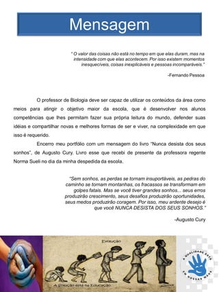 Mensagem
                         “ O valor das coisas não está no tempo em que elas duram, mas na
                           intensidade com que elas acontecem. Por isso existem momentos
                               inesquecíveis, coisas inexplicáveis e pessoas incomparáveis.”

                                                                         -Fernando Pessoa




          O professor de Biologia deve ser capaz de utilizar os conteúdos da área como
meios para atingir o objetivo maior da escola, que é desenvolver nos alunos
competências que lhes permitam fazer sua própria leitura do mundo, defender suas
idéias e compartilhar novas e melhores formas de ser e viver, na complexidade em que
isso é requerido.
          Encerro meu portfólio com um mensagem do livro “Nunca desista dos seus
sonhos”, de Augusto Cury. Livro esse que recebi de presente da professora regente
Norma Sueli no dia da minha despedida da escola.


                        “Sem sonhos, as perdas se tornam insuportáveis, as pedras do
                      caminho se tornam montanhas, os fracassos se transformam em
                          golpes fatais. Mas se você tiver grandes sonhos... seus erros
                      produzirão crescimento, seus desafios produzirão oportunidades,
                      seus medos produzirão coragem. Por isso, meu ardente desejo é
                                    que você NUNCA DESISTA DOS SEUS SONHOS.”

                                                                             -Augusto Cury
 