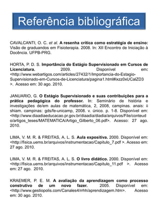 Referência bibliográfica
CAVALCANTI, O. C. et al. A resenha crítica como estratégia de ensino:
Visão de graduandos em Fisioterapia. 2008. In: XII Encontro de Iniciação à
Docência. UFPB-PRG.

HORTA, P. D. S. Importância do Estágio Supervisionado em Cursos de
Licenciatura.             2009.               Disponível            em:
<http://www.webartigos.com/articles/27432/1/Importancia-do-Estagio-
Supervisionado-em-Cursos-de-Licenciatura/pagina1.html#ixzz0xUCalZD3
>. Acesso em: 30 ago. 2010.

JANUARIO, G. O Estágio Supervisionado e suas contribuições para a
prática pedagógica do professor. In: Seminário de história e
investigações de/em aulas de matemática, 2, 2008, campinas. anais: ii
shiam. campinas: gds/fe-unicamp, 2008. v. único. p. 1-8. Disponível em:
<http://www.diaadiaeducacao.pr.gov.br/diaadia/diadia/arquivos/File/conteud
o/artigos_teses/MATEMATICA/Artigo_Gilberto_06.pdf>. Acesso: 27 ago.
2010.

LIMA, V. M. R. & FREITAS, A. L. S. Aula expositiva. 2000. Disponível em:
<http://fisica.uems.br/arquivos/instrumentacao/Capitulo_7.pdf >. Acesso em:
27 ago. 2010.

LIMA, V. M. R. & FREITAS, A. L. S. O livro didático. 2000. Disponível em:
<http://fisica.uems.br/arquivos/instrumentacao/Capitulo_11.pdf >. Acesso
em: 27 ago. 2010.

KRAEMER, P. E. M. A avaliação da aprendizagem como processo
construtivo de um           novo fazer.        2005. Disponível  em:
<http://www.gestiopolis.com/Canales4/rrhh/aprendizagem.htm>.  Acesso
em: 30 ago. 2010.
 