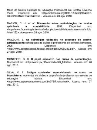 Mapa do Centro Estadual de Educação Profissional em Gestão Severino
Vieira. Disponível em: <http://wikimapia.org/#lat=-12.9763208&lon=-
38.5029334&z=18&l=9&m=b> . Acesso em: 28 ago. 2010.

MARION, C. J. et al. Discussão sobre metodologias de ensino
aplicáveis      à      contabilidade.       1999.       Disponível       em:
<http://www.face.ufmg.br/revista/index.php/contabilidadevistaerevista/article
/view/132>. Acesso em: 28 ago. 2010.

MAZZIONI, S. As estratégias utilizadas no processo de ensino-
aprendizagem: concepções de alunos e professores de ciências contábeis.
2006.                           Disponível                          em:
<http://www.congressousp.fipecafi.org/artigos92009/283.pdf>. Acesso em:
27 ago. 2010.

MONTEIRO, G. C. O papel educativo dos meios de comunicação.
Disponível em: <http://www.ipv.pt/forumedia/3/3_fi3.htm>. Acesso em: 28
ago. 2010.

SILVA, V. A. Estágio curricular supervisionado no curso de
licenciatura: momentos de vivência da profissão professor nas escolas de
educação              básica.                Disponível              em:
<http://www.espacoacademico.com.br/073/73silva.htm>. Acesso em: 27
ago. 2010.
 