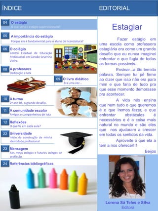 ÍNDICE                                                        EDITORIAL

04   O estágio
     O que seria o estágio supervisionado?
                                                                     Estagiar
05   A importância do estágio
     Porque ele é fundamental para o aluno de licenciatura?
                                                                        Fazer estágio em
                                                              uma escola como professora
06 O colégio                                                  estagiária era como um grande
     Centro Estadual de Educação                              desafio que eu nunca imaginei
     Profissional em Gestão Severino
     Vieira.
                                                              enfrentar e que fugia de todas
                                                              as formas possíveis.
08 A professora                                                         Ensinar...a tão temida
     Dedicação e luta
                                                              palavra. Sempre fui pé firme
                                       09 O livro didático    ao dizer que isso não era para
                                             Era uma vez...
                                                              mim e que faria de tudo pra
                                                              que esse momento demorasse
                                                              pra acontecer.
10 A turma                                                              A vida nós ensina
     2º ano 04, o grande desafio.
                                                              que nem tudo o que queremos
11 A comunidade escolar                                       é o que iremos fazer, e que
     Amigos e companheiros de luta                            enfrentar      obstáculos       é
                                                              necessários e é a coisa mais
12 Reflexões
     O que fiz em cada aula?                                  natural no mundo e são eles
                                                              que nos ajudaram a crescer
22 Universidade                                               em todas os sentidos da vida.
     Início da construção de minha
     identidade profissional                                            Aproveite o que ela a
                                                              tem a nos oferecer!!!
23 Mensagem
     Aos meus colegas e futuros colegas de                                               Beijos
     profissão

24 Referências bibliográficas




                                                                 Lorena Sá Teles e Silva
                                                                        Editora
 