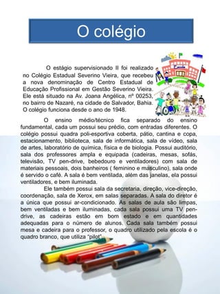 O colégio

         O estágio supervisionado II foi realizado
no Colégio Estadual Severino Vieira, que recebeu
a nova denominação de Centro Estadual de
Educação Profissional em Gestão Severino Vieira.
Ele está situado na Av. Joana Angélica, nº 00253,
no bairro de Nazaré, na cidade de Salvador, Bahia.
O colégio funciona desde o ano de 1948.
          O ensino médio/técnico fica separado do ensino
fundamental, cada um possui seu prédio, com entradas diferentes. O
colégio possui quadra poli-esportiva coberta, pátio, cantina e copa,
estacionamento, biblioteca, sala de informática, sala de vídeo, sala
de artes, laboratório de química, física e de biologia. Possui auditório,
sala dos professores ampla e equipada (cadeiras, mesas, sofás,
televisão, TV pen-drive, bebedouro e ventiladores) com sala de
materiais pessoais, dois banheiros ( feminino e masculino), sala onde
é servido o café. A sala é bem ventilada, além das janelas, ela possui
ventiladores, e bem iluminada.
          Ele também possui sala da secretaria, direção, vice-direção,
coordenação, sala de Xerox, em salas separadas. A sala do diretor é
a única que possui ar-condicionado. As salas de aula são limpas,
bem ventiladas e bem iluminadas, cada sala possui uma TV pen-
drive, as cadeiras estão em bom estado e em quantidades
adequadas para o número de alunos. Cada sala também possui
mesa e cadeira para o professor, o quadro utilizado pela escola é o
quadro branco, que utiliza “pilot”.
 