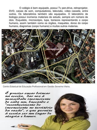 O colégio é bem equipado, possui Tv pen-drive, retroprojetor,
      DVD, caixas de som, computadores, televisão, vídeo cassete, entre
      outros. Os laboratórios também são equipados. O laboratório de
      biologia possui inúmeros materiais de estudo, sempre em número de
      dois. Esqueleto, microscópio, lupa, bonecos representando o corpo
      humano, assim também como os órgãos, maquetes, dorso do corpo
      humano, diagramas (corpo humano) e muitos outros materias.




Centro Estadual de Educação Profissional em Gestão Severino Vieira.
 